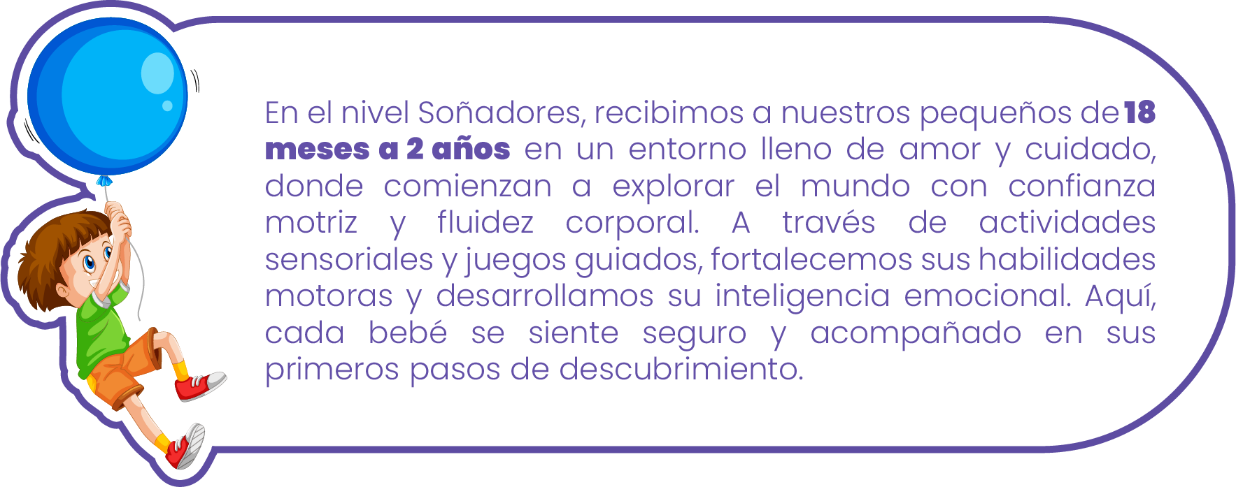 En el nivel Soñadores, recibimos a nuestros pequeños de 18 meses a 2 años en un entorno lleno de amor y cuidado, donde comienzan a explorar el mundo con confianza motriz y fluidez corporal. A través de actividades sensoriales y juegos guiados, fortalecemos sus habilidades motoras y desarrollamos su inteligencia emocional. Aquí, cada bebé se siente seguro y acompañado en sus primeros pasos de descubrimiento En el nivel Soñadores, recibimos a nuestros pequeños de 18 meses a 2 años en un entorno lleno de amor y cuidado, donde comienzan a explorar el mundo con confianza motriz y fluidez corporal. A través de actividades sensoriales y juegos guiados, fortalecemos sus habilidades motoras y desarrollamos su inteligencia emocional. Aquí, cada bebé se siente seguro y acompañado en sus primeros pasos de descubrimiento